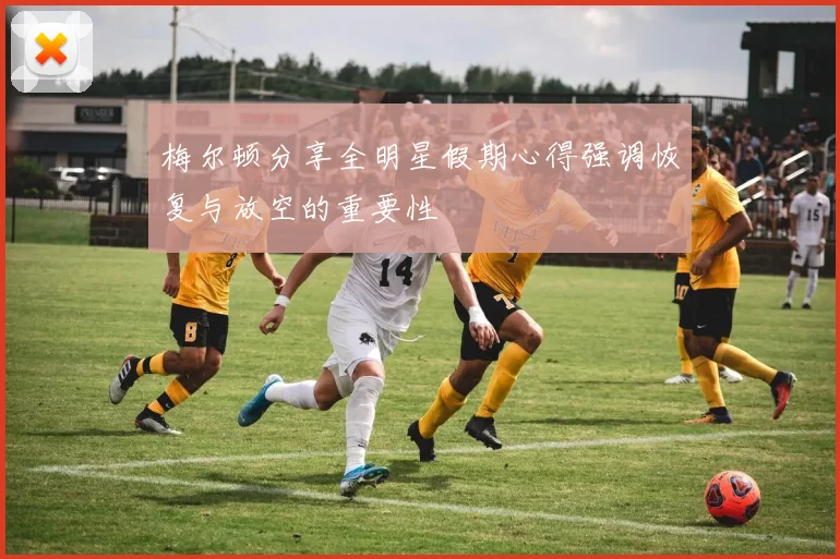 梅尔顿分享全明星假期心得强调恢复与放空的重要性
