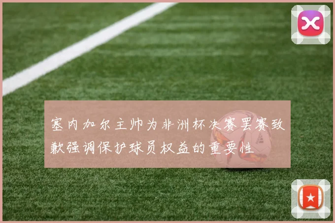 塞内加尔主帅为非洲杯决赛罢赛致歉强调保护球员权益的重要性