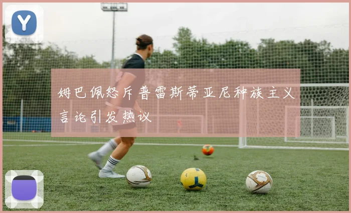姆巴佩怒斥普雷斯蒂亚尼种族主义言论引发热议