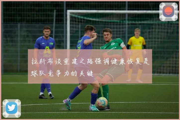 拉科布谈重建之路强调健康恢复是球队竞争力的关键