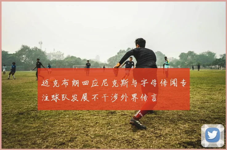 迈克布朗回应尼克斯与字母传闻专注球队发展不干涉外界传言
