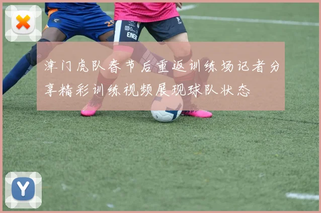 津门虎队春节后重返训练场记者分享精彩训练视频展现球队状态