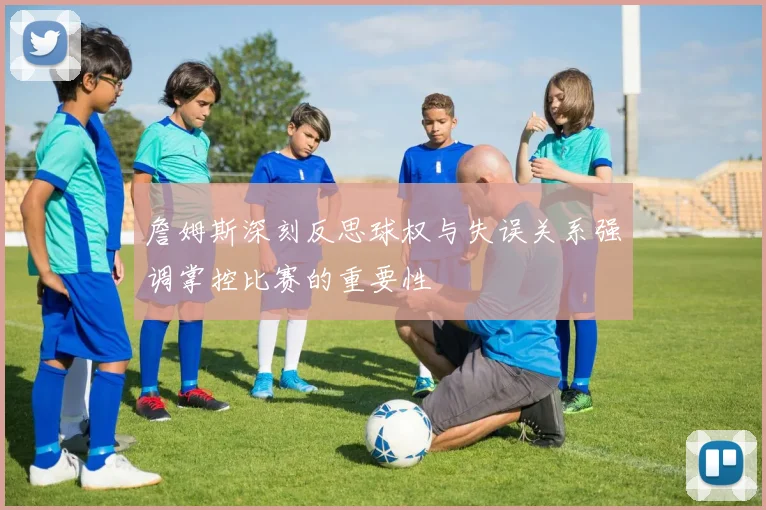 詹姆斯深刻反思球权与失误关系强调掌控比赛的重要性