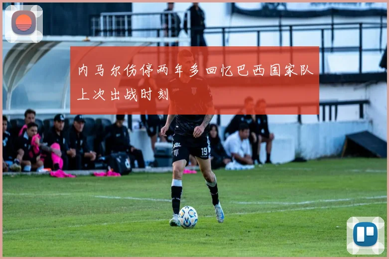 内马尔伤停两年多回忆巴西国家队上次出战时刻