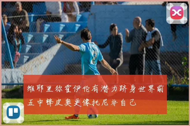 维耶里称霍伊伦有潜力跻身世界前五中锋皮奥更像托尼非自己