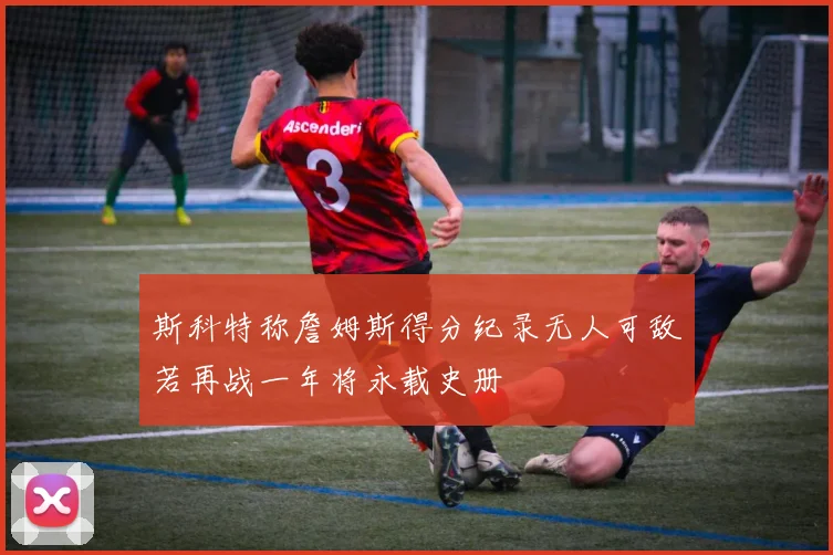 斯科特称詹姆斯得分纪录无人可敌若再战一年将永载史册