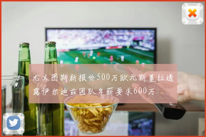 尤文图斯新报价500万欧元斯基拉透露伊尔迪兹团队年薪要求600万