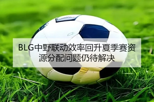 BLG中野联动效率回升夏季赛资源分配问题仍待解决