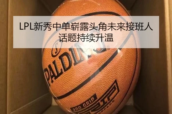 LPL新秀中单崭露头角未来接班人话题持续升温