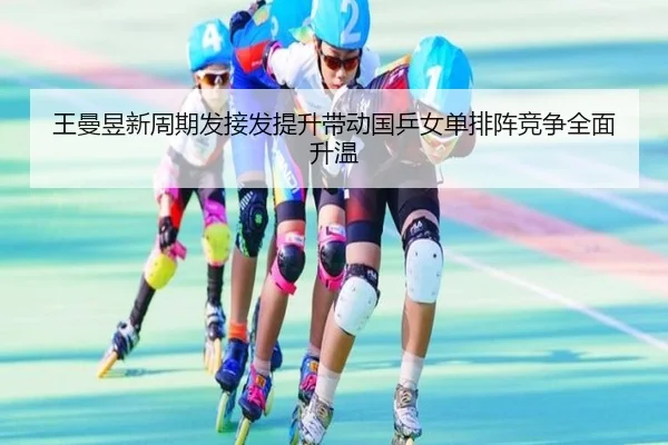 王曼昱新周期发接发提升带动国乒女单排阵竞争全面升温